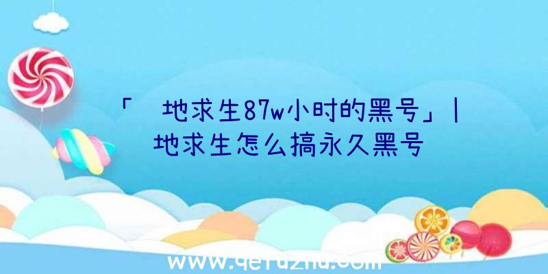 「绝地求生87w小时的黑号」|绝地求生怎么搞永久黑号